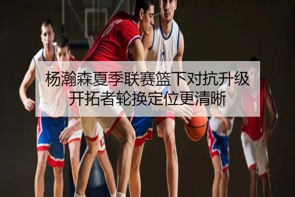 杨瀚森夏季联赛篮下对抗升级 开拓者轮换定位更清晰