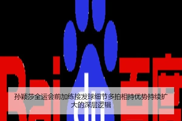 孙颖莎全运会前加练接发球细节多拍相持优势持续扩大的深层逻辑