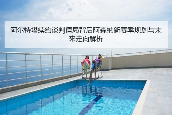 阿尔特塔续约谈判僵局背后阿森纳新赛季规划与未来走向解析
