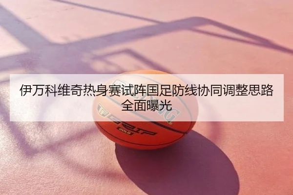 伊万科维奇热身赛试阵国足防线协同调整思路全面曝光